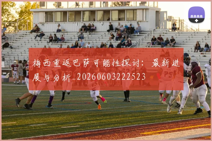 梅西重返巴萨可能性探讨:最新进展与分析_20260603222523
