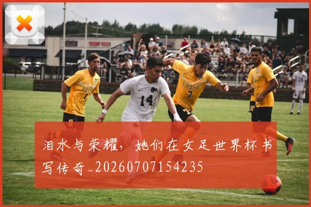 泪水与荣耀，她们在女足世界杯书写传奇_20260707154235