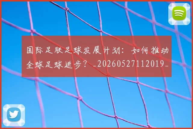 国际足联足球发展计划:如何推动全球足球进步?_20260527112019_20260703225220_20260719170906