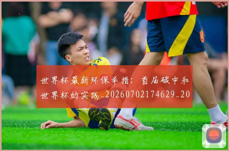 世界杯最新环保举措:首届碳中和世界杯的实践_20260702174629_20260715192147