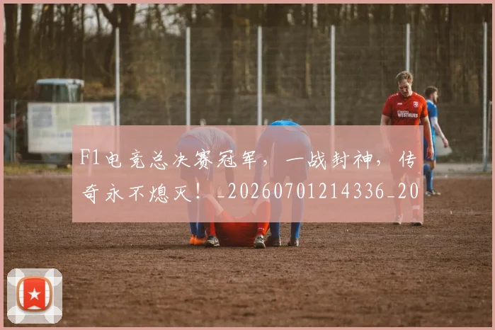 F1电竞总决赛冠军,一战封神,传奇永不熄灭!_20260701214336_20260713233624