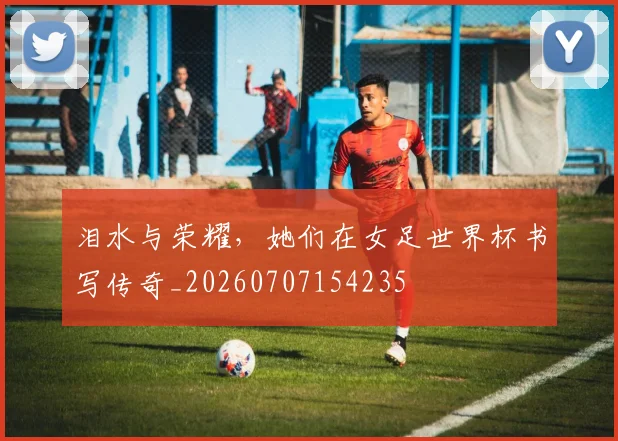 泪水与荣耀,她们在女足世界杯书写传奇_20260707154235