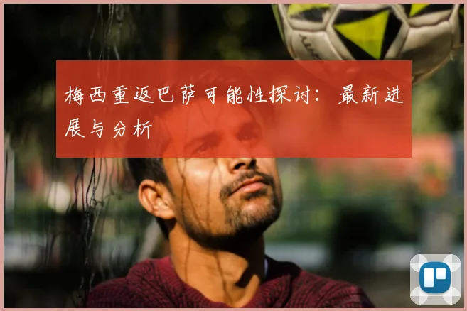 梅西重返巴萨可能性探讨:最新进展与分析