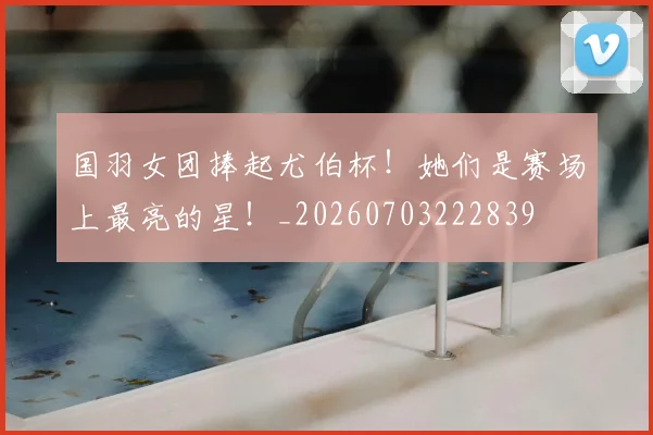 国羽女团捧起尤伯杯！她们是赛场上最亮的星！_20260703222839