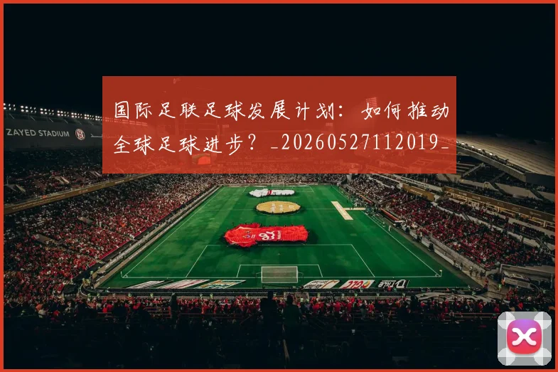 国际足联足球发展计划:如何推动全球足球进步?_20260527112019_20260703225220_20260719170906