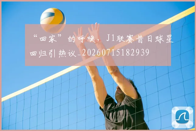 “回家”的呼唤,J1联赛昔日球星回归引热议_20260715182939