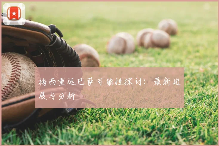 梅西重返巴萨可能性探讨：最新进展与分析
