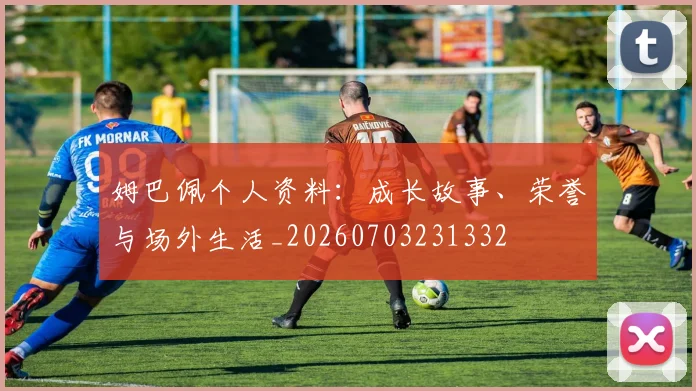 姆巴佩个人资料：成长故事、荣誉与场外生活_20260703231332