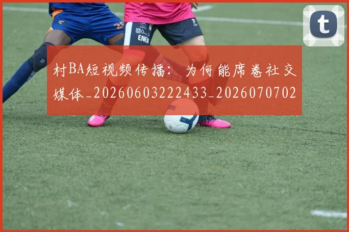 村BA短视频传播：为何能席卷社交媒体_20260603222433_20260707022212_20260731175027