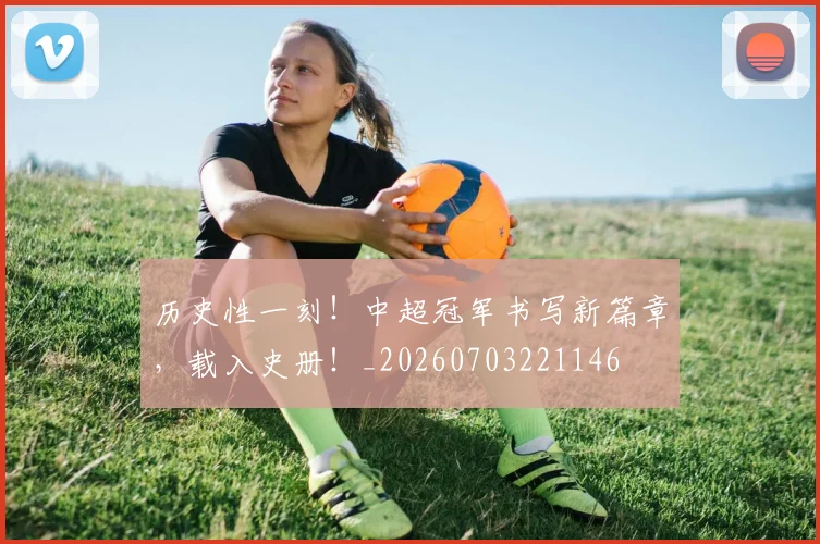 历史性一刻!中超冠军书写新篇章,载入史册!_20260703221146